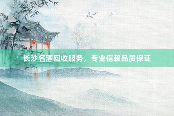 长沙名酒回收服务，专业信赖品质保证